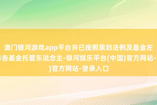 澳门银河游戏app平台并已按照策划法例及基金左券商定奉告基金托管东说念主-银河娱乐平台(中国)官方网站-登录入口