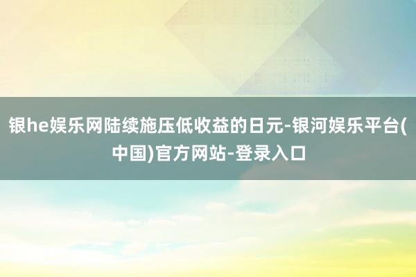 银he娱乐网陆续施压低收益的日元-银河娱乐平台(中国)官方网站-登录入口