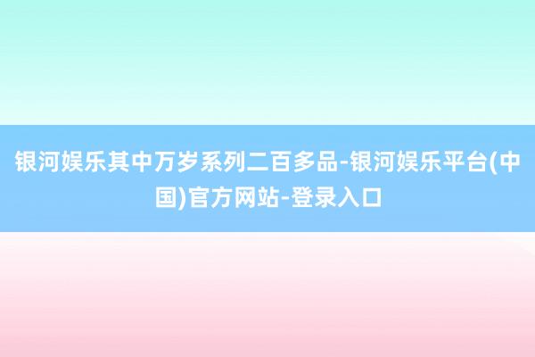 银河娱乐其中万岁系列二百多品-银河娱乐平台(中国)官方网站-登录入口