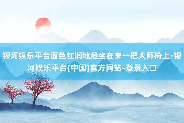 银河娱乐平台面色红润地危坐在来一把太师椅上-银河娱乐平台(中国)官方网站-登录入口