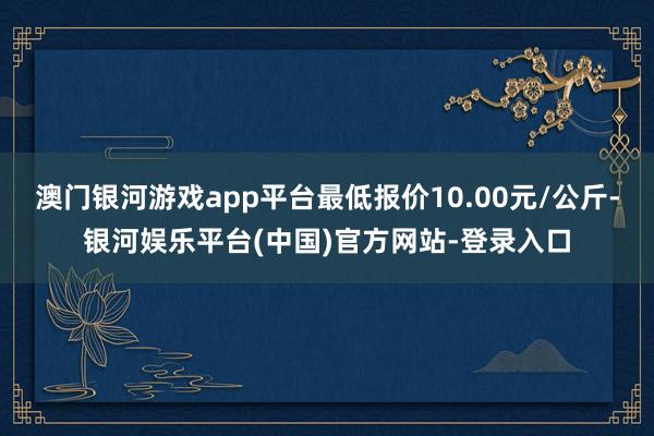 澳门银河游戏app平台最低报价10.00元/公斤-银河娱乐平台(中国)官方网站-登录入口