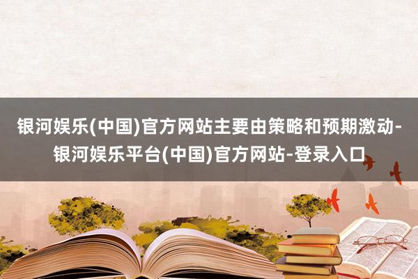 银河娱乐(中国)官方网站主要由策略和预期激动-银河娱乐平台(中国)官方网站-登录入口