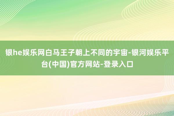 银he娱乐网白马王子朝上不同的宇宙-银河娱乐平台(中国)官方网站-登录入口