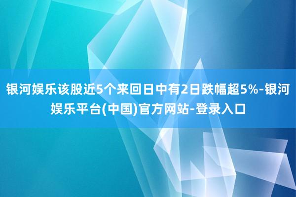 银河娱乐该股近5个来回日中有2日跌幅超5%-银河娱乐平台(中国)官方网站-登录入口