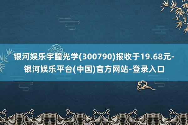 银河娱乐宇瞳光学(300790)报收于19.68元-银河娱乐平台(中国)官方网站-登录入口