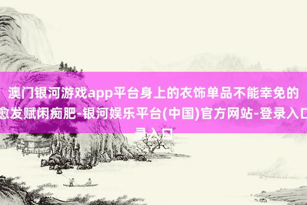 澳门银河游戏app平台身上的衣饰单品不能幸免的愈发赋闲痴肥-银河娱乐平台(中国)官方网站-登录入口