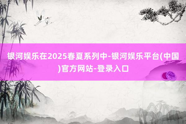 银河娱乐在2025春夏系列中-银河娱乐平台(中国)官方网站-登录入口