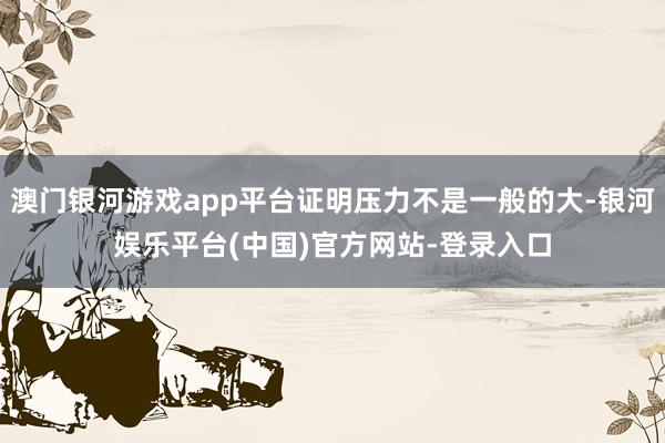 澳门银河游戏app平台证明压力不是一般的大-银河娱乐平台(中国)官方网站-登录入口