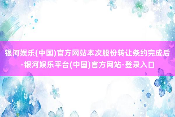 银河娱乐(中国)官方网站本次股份转让条约完成后-银河娱乐平台(中国)官方网站-登录入口