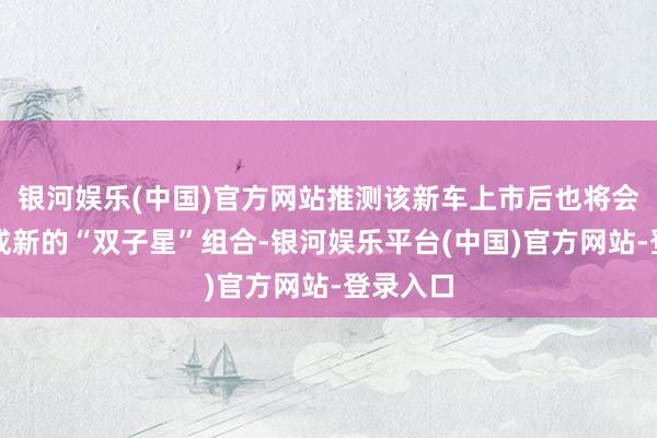 银河娱乐(中国)官方网站推测该新车上市后也将会与之构成新的“双子星”组合-银河娱乐平台(中国)官方网站-登录入口