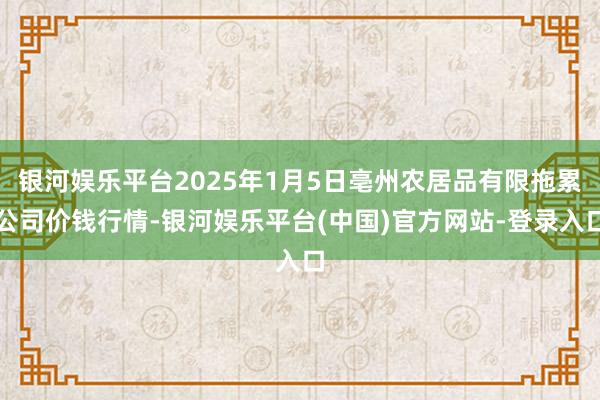 银河娱乐平台2025年1月5日亳州农居品有限拖累公司价钱行情-银河娱乐平台(中国)官方网站-登录入口