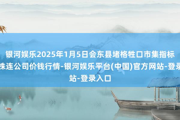 银河娱乐2025年1月5日会东县堵格牲口市集指标有限株连公司价钱行情-银河娱乐平台(中国)官方网站-登录入口