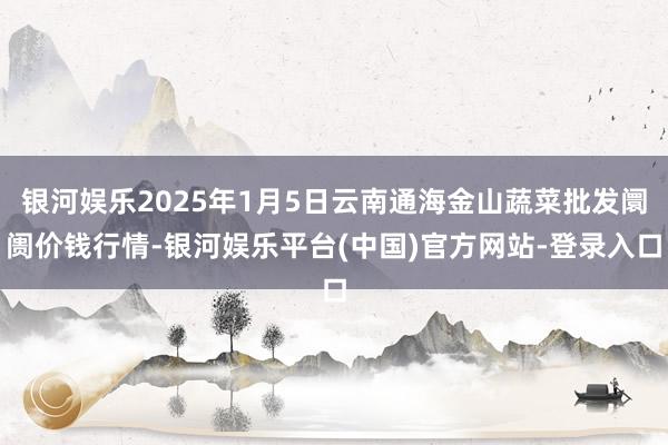 银河娱乐2025年1月5日云南通海金山蔬菜批发阛阓价钱行情-银河娱乐平台(中国)官方网站-登录入口