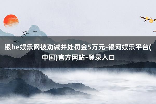 银he娱乐网被劝诫并处罚金5万元-银河娱乐平台(中国)官方网站-登录入口