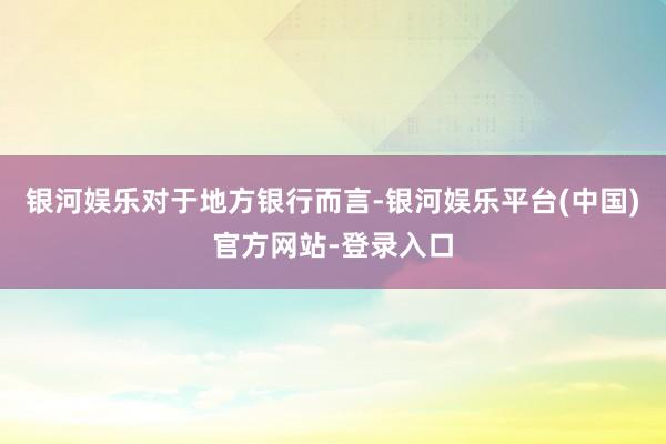 银河娱乐　　对于地方银行而言-银河娱乐平台(中国)官方网站-登录入口