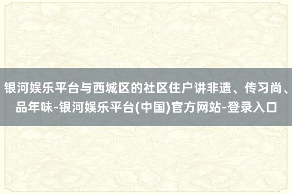 银河娱乐平台与西城区的社区住户讲非遗、传习尚、品年味-银河娱乐平台(中国)官方网站-登录入口