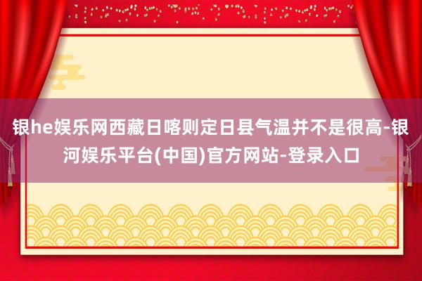 银he娱乐网西藏日喀则定日县气温并不是很高-银河娱乐平台(中国)官方网站-登录入口