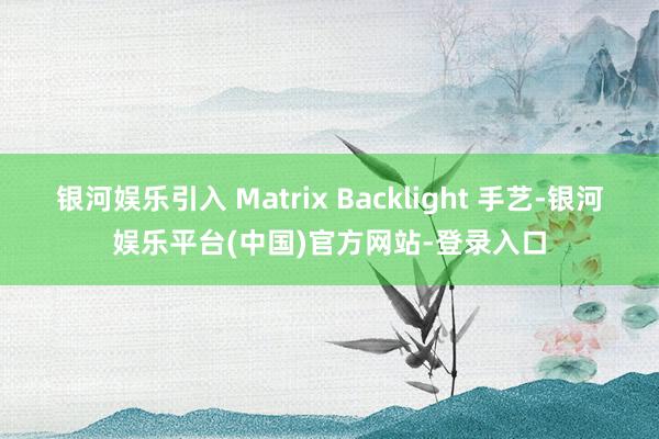 银河娱乐引入 Matrix Backlight 手艺-银河娱乐平台(中国)官方网站-登录入口