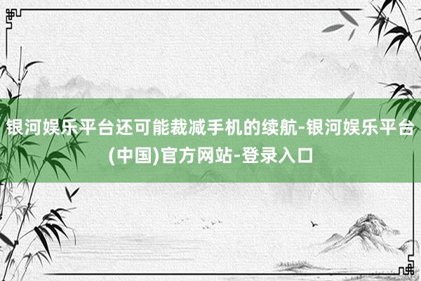 银河娱乐平台还可能裁减手机的续航-银河娱乐平台(中国)官方网站-登录入口