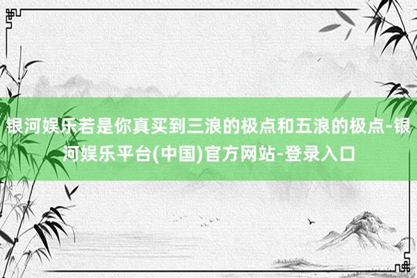 银河娱乐若是你真买到三浪的极点和五浪的极点-银河娱乐平台(中国)官方网站-登录入口