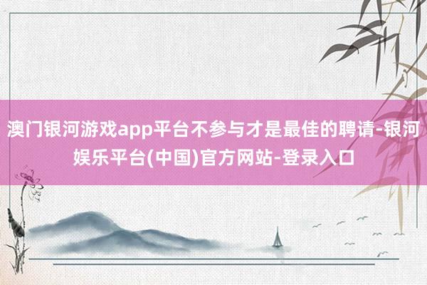 澳门银河游戏app平台不参与才是最佳的聘请-银河娱乐平台(中国)官方网站-登录入口