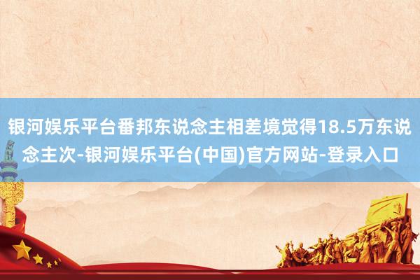 银河娱乐平台番邦东说念主相差境觉得18.5万东说念主次-银河娱乐平台(中国)官方网站-登录入口