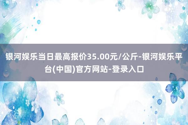 银河娱乐当日最高报价35.00元/公斤-银河娱乐平台(中国)官方网站-登录入口