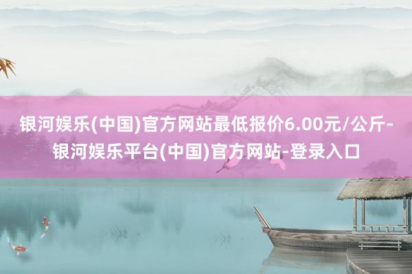 银河娱乐(中国)官方网站最低报价6.00元/公斤-银河娱乐平台(中国)官方网站-登录入口