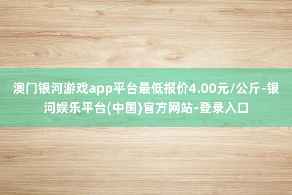 澳门银河游戏app平台最低报价4.00元/公斤-银河娱乐平台(中国)官方网站-登录入口