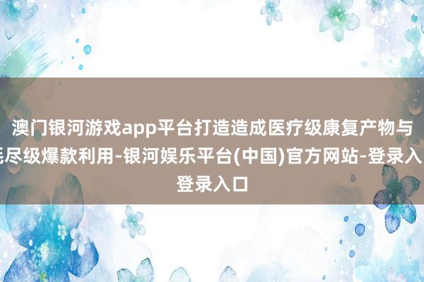 澳门银河游戏app平台打造造成医疗级康复产物与耗尽级爆款利用-银河娱乐平台(中国)官方网站-登录入口