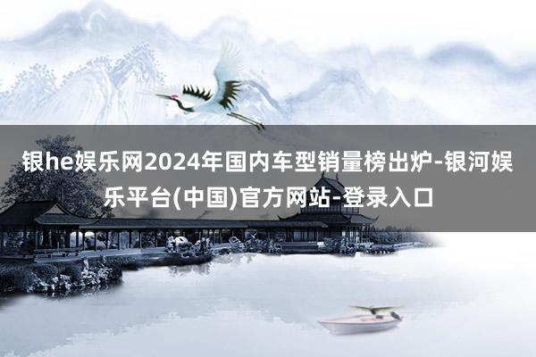 银he娱乐网2024年国内车型销量榜出炉-银河娱乐平台(中国)官方网站-登录入口