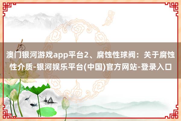 澳门银河游戏app平台2、腐蚀性球阀：关于腐蚀性介质-银河娱乐平台(中国)官方网站-登录入口