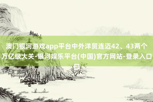 澳门银河游戏app平台中外洋贸连迈42、43两个万亿级大关-银河娱乐平台(中国)官方网站-登录入口