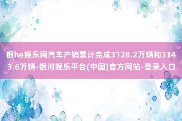 银he娱乐网汽车产销累计完成3128.2万辆和3143.6万辆-银河娱乐平台(中国)官方网站-登录入口