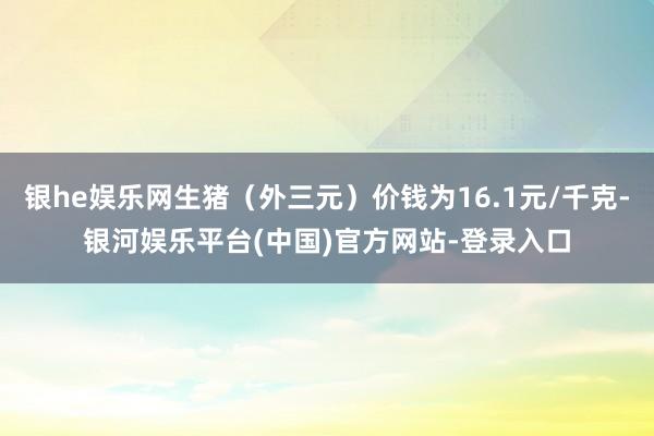 银he娱乐网生猪（外三元）价钱为16.1元/千克-银河娱乐平台(中国)官方网站-登录入口