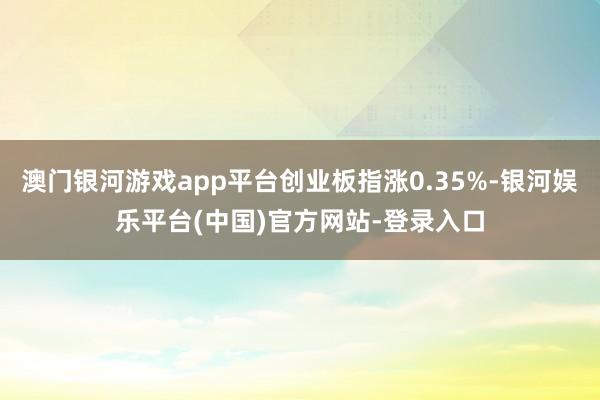 澳门银河游戏app平台创业板指涨0.35%-银河娱乐平台(中国)官方网站-登录入口