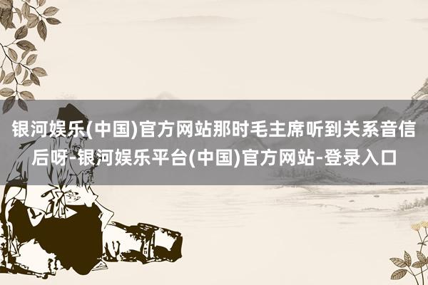 银河娱乐(中国)官方网站那时毛主席听到关系音信后呀-银河娱乐平台(中国)官方网站-登录入口