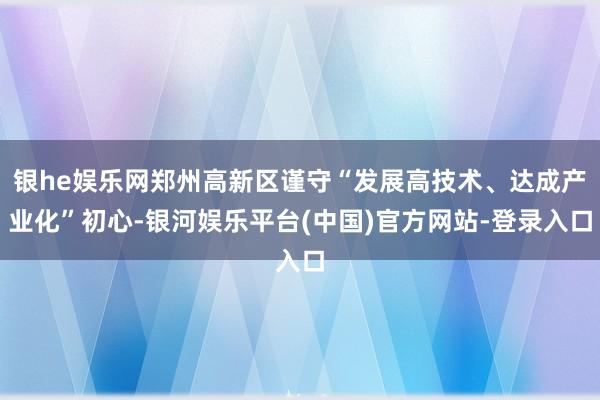 银he娱乐网郑州高新区谨守“发展高技术、达成产业化”初心-银河娱乐平台(中国)官方网站-登录入口