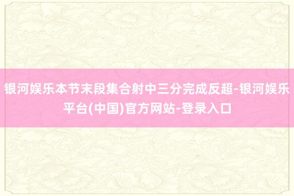 银河娱乐本节末段集合射中三分完成反超-银河娱乐平台(中国)官方网站-登录入口