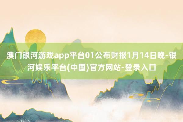 澳门银河游戏app平台01公布财报1月14日晚-银河娱乐平台(中国)官方网站-登录入口