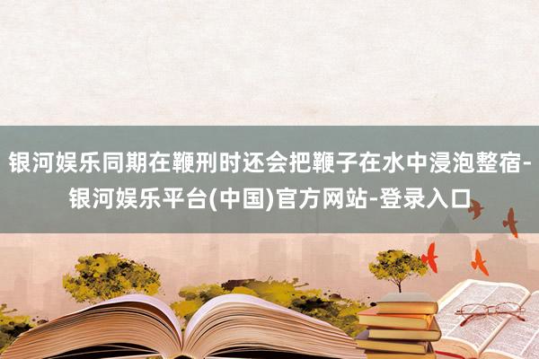 银河娱乐同期在鞭刑时还会把鞭子在水中浸泡整宿-银河娱乐平台(中国)官方网站-登录入口