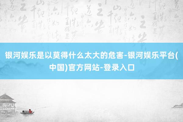 银河娱乐是以莫得什么太大的危害-银河娱乐平台(中国)官方网站-登录入口