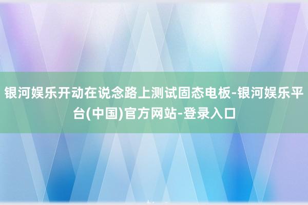 银河娱乐开动在说念路上测试固态电板-银河娱乐平台(中国)官方网站-登录入口