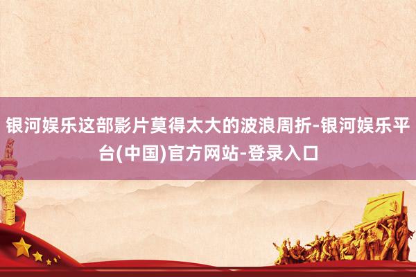 银河娱乐这部影片莫得太大的波浪周折-银河娱乐平台(中国)官方网站-登录入口